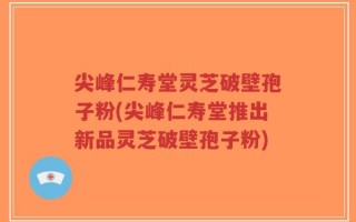 尖峰仁寿堂灵芝破壁孢子粉(尖峰仁寿堂推出新品灵芝破壁孢子粉)