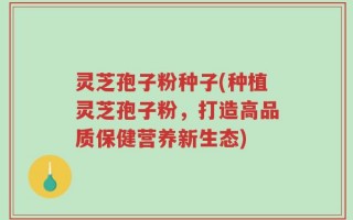 灵芝孢子粉种子(种植灵芝孢子粉，打造高品质保健营养新生态)