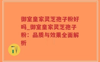 御室皇家灵芝孢子粉好吗_御室皇家灵芝孢子粉：品质与效果全面解析