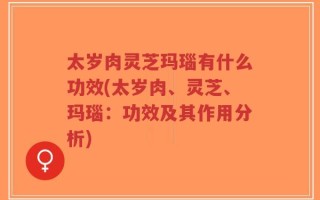太岁肉灵芝玛瑙有什么功效(太岁肉、灵芝、玛瑙：功效及其作用分析)