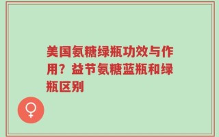 美国氨糖绿瓶功效与作用？益节氨糖蓝瓶和绿瓶区别