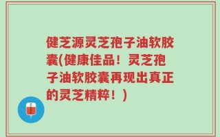 健芝源灵芝孢子油软胶囊(健康佳品！灵芝孢子油软胶囊再现出真正的灵芝精粹！)