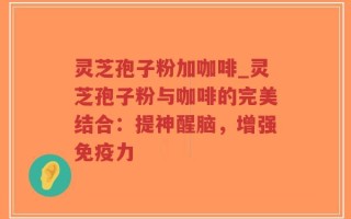 灵芝孢子粉加咖啡_灵芝孢子粉与咖啡的完美结合：提神醒脑，增强免疫力