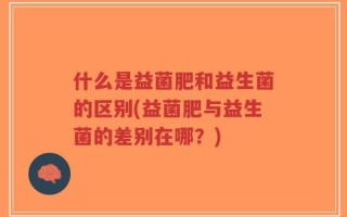 什么是益菌肥和益生菌的区别(益菌肥与益生菌的差别在哪？)