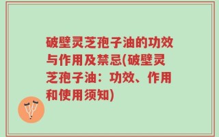 破壁灵芝孢子油的功效与作用及禁忌(破壁灵芝孢子油：功效、作用和使用须知)