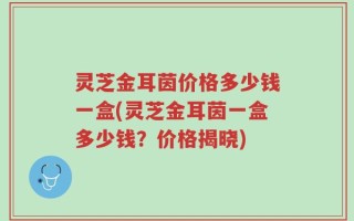 灵芝金耳茵价格多少钱一盒(灵芝金耳茵一盒多少钱？价格揭晓)
