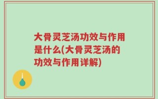 大骨灵芝汤功效与作用是什么(大骨灵芝汤的功效与作用详解)