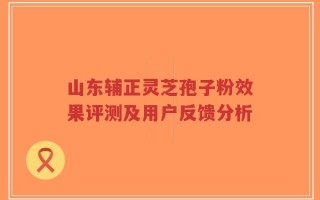山东辅正灵芝孢子粉效果评测及用户反馈分析