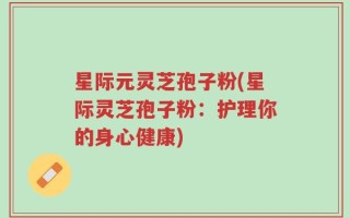 星际元灵芝孢子粉(星际灵芝孢子粉：护理你的身心健康)