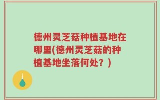 德州灵芝菇种植基地在哪里(德州灵芝菇的种植基地坐落何处？)