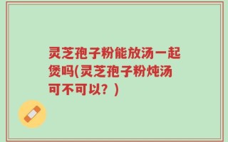 灵芝孢子粉能放汤一起煲吗(灵芝孢子粉炖汤可不可以？)