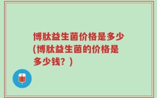 博肽益生菌价格是多少(博肽益生菌的价格是多少钱？)