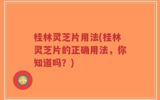 桂林灵芝片用法(桂林灵芝片的正确用法，你知道吗？)