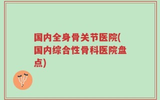 国内全身骨关节医院(国内综合性骨科医院盘点)