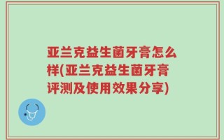亚兰克益生菌牙膏怎么样(亚兰克益生菌牙膏评测及使用效果分享)
