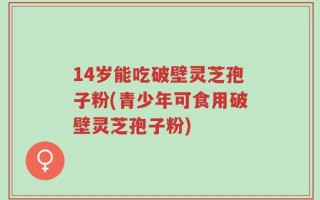 14岁能吃破壁灵芝孢子粉(青少年可食用破壁灵芝孢子粉)