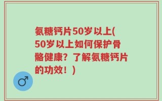 氨糖钙片50岁以上(50岁以上如何保护骨骼健康？了解氨糖钙片的功效！)