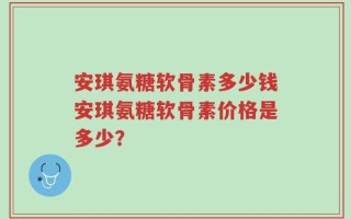 安琪氨糖软骨素多少钱安琪氨糖软骨素价格是多少？