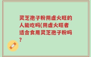 灵芝孢子粉阴虚火旺的人能吃吗(阴虚火旺者适合食用灵芝孢子粉吗？