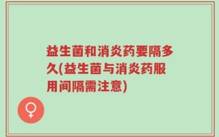 益生菌和消炎药要隔多久(益生菌与消炎药服用间隔需注意)