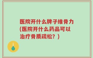 医院开什么牌子维骨力(医院开什么药品可以治疗骨质疏松？)