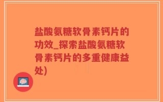 盐酸氨糖软骨素钙片的功效_探索盐酸氨糖软骨素钙片的多重健康益处)