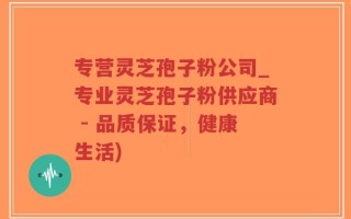 专营灵芝孢子粉公司_专业灵芝孢子粉供应商 - 品质保证，健康生活)