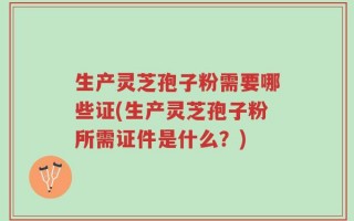 生产灵芝孢子粉需要哪些证(生产灵芝孢子粉所需证件是什么？)