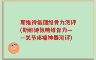 斯维诗氨糖维骨力测评(斯维诗氨糖维骨力——关节疼痛神器测评)