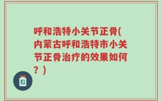 呼和浩特小关节正骨(内蒙古呼和浩特市小关节正骨治疗的效果如何？)