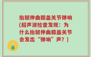 抬腿伸曲膝盖关节弹响(超声波检查发现：为什么抬腿伸曲膝盖关节会发出“弹响”声？)