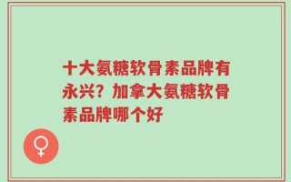 十大氨糖软骨素品牌有永兴？加拿大氨糖软骨素品牌哪个好