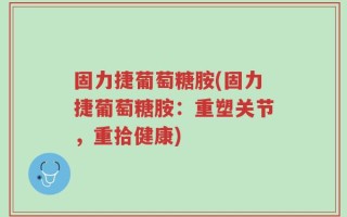 固力捷葡萄糖胺(固力捷葡萄糖胺：重塑关节，重拾健康)