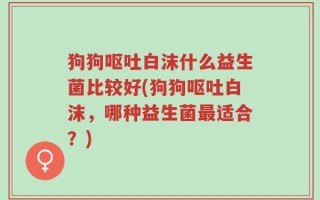 狗狗呕吐白沫什么益生菌比较好(狗狗呕吐白沫，哪种益生菌最适合？)