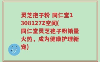 灵芝孢子粉 同仁堂1308127Z空间(同仁堂灵芝孢子粉销量火热，成为健康护理新宠)