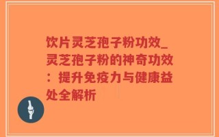 饮片灵芝孢子粉功效_灵芝孢子粉的神奇功效：提升免疫力与健康益处全解析