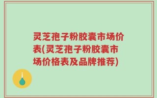 灵芝孢子粉胶囊市场价表(灵芝孢子粉胶囊市场价格表及品牌推荐)