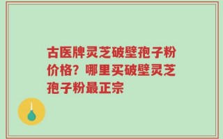 古医牌灵芝破壁孢子粉价格？哪里买破壁灵芝孢子粉最正宗