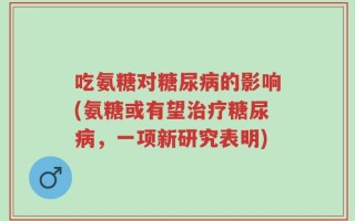 吃氨糖对糖尿病的影响(氨糖或有望治疗糖尿病，一项新研究表明)