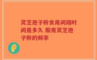 灵芝孢子粉食用间隔时间是多久 服用灵芝孢子粉的频率