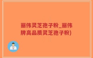 丽伟灵芝孢子粉_丽伟牌高品质灵芝孢子粉)