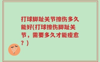 打球脚趾关节擦伤多久能好(打球擦伤脚趾关节，需要多久才能痊愈？)