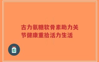 古力氨糖软骨素助力关节健康重拾活力生活