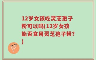 12岁女孩吃灵芝孢子粉可以吗(12岁女孩能否食用灵芝孢子粉？)