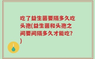 吃了益生菌要隔多久吃头孢(益生菌和头孢之间要间隔多久才能吃？)