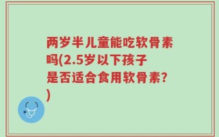两岁半儿童能吃软骨素吗(2.5岁以下孩子是否适合食用软骨素？)