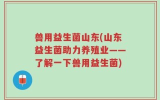 兽用益生菌山东(山东益生菌助力养殖业——了解一下兽用益生菌)