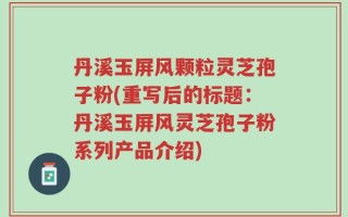 丹溪玉屏风颗粒灵芝孢子粉(重写后的标题：丹溪玉屏风灵芝孢子粉系列产品介绍)