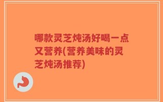 哪款灵芝炖汤好喝一点又营养(营养美味的灵芝炖汤推荐)