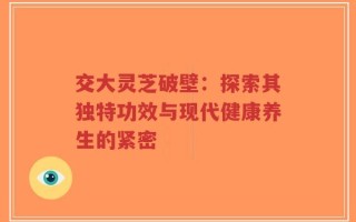 交大灵芝破壁：探索其独特功效与现代健康养生的紧密